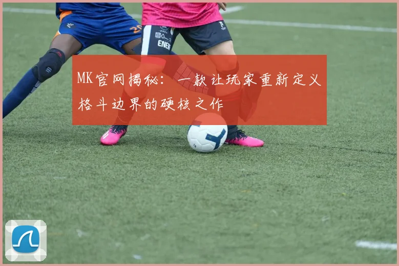 MK官网揭秘：一款让玩家重新定义格斗边界的硬核之作